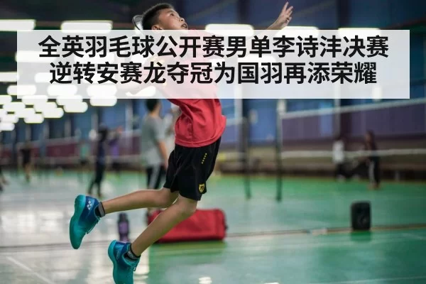 全英羽毛球公开赛男单李诗沣决赛逆转安赛龙夺冠为国羽再添荣耀
