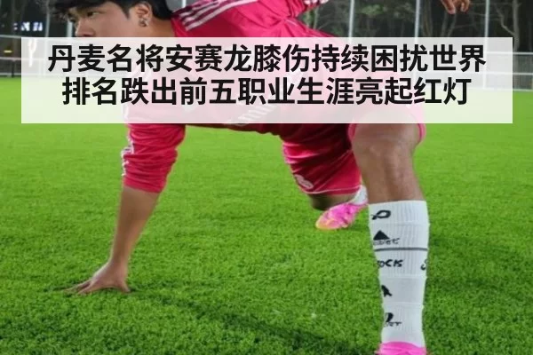 丹麦名将安赛龙膝伤持续困扰世界排名跌出前五职业生涯亮起红灯