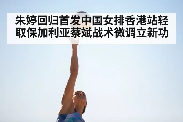 朱婷回归首发中国女排香港站轻取保加利亚蔡斌战术微调立新功