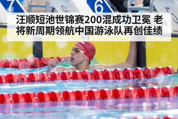 汪顺短池世锦赛200混成功卫冕 老将新周期领航中国游泳队再创佳绩
