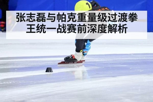 张志磊与帕克重量级过渡拳王统一战赛前深度解析