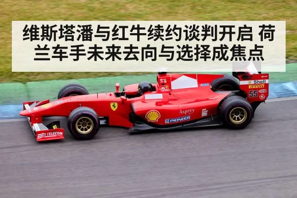 维斯塔潘与红牛续约谈判开启 荷兰车手未来去向与选择成焦点